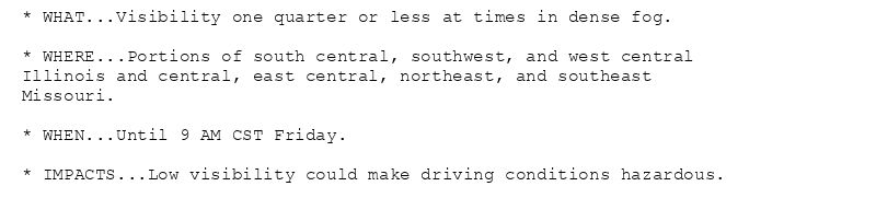 * WHAT...Visibility one quarter or less at times in dense fog.

* WHERE...Portions of south central, southwest, and west central
Illinois and central, east central, northeast, and southeast
Missouri.

* WHEN...Until 9 AM CST Friday.

* IMPACTS...Low visibility could make driving conditions hazardous.