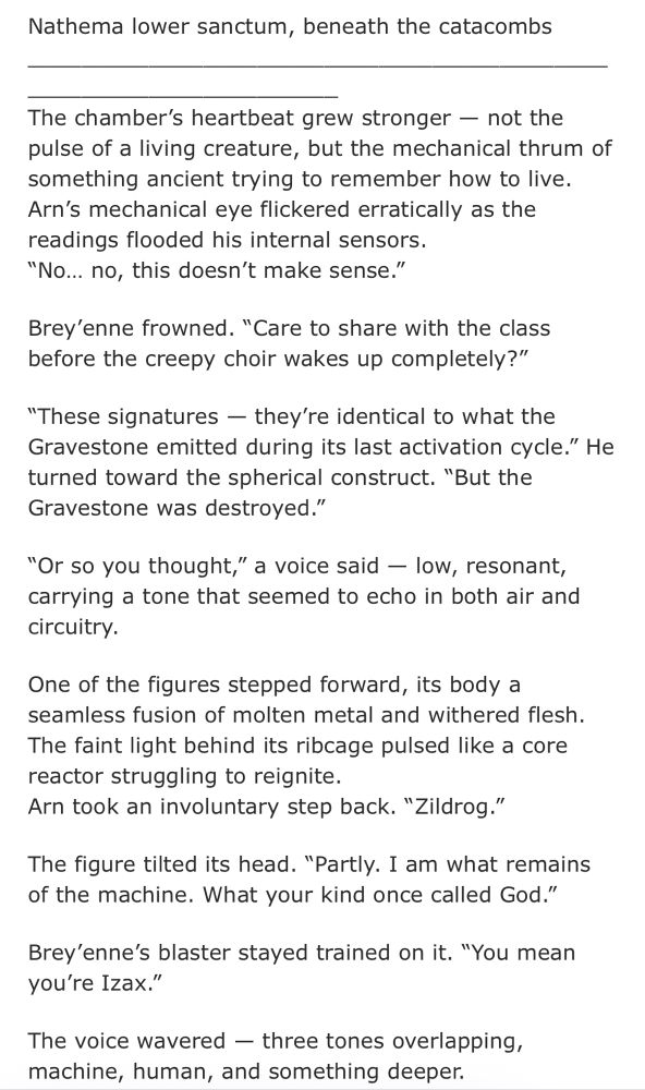 Nathema lower sanctum, beneath the catacombs
The chamber's heartbeat grew stronger - not the pulse of a living creature, but the mechanical thrum of something ancient trying to remember how to live.
Arn's mechanical eye flickered erratically as the readings flooded his internal sensors.
"No... no, this doesn't make sense."
Brey'enne frowned. "Care to share with the class before the creepy choir wakes up completely?"
"These signatures - they're identical to what the Gravestone emitted during its last activation cycle." He turned toward the spherical construct. "But the Gravestone was destroyed."
"Or so you thought," a voice said - low, resonant, carrying a tone that seemed to echo in both air and circuitry.
One of the figures stepped forward, its body a seamless fusion of molten metal and withered flesh.
The faint light behind its ribcage pulsed like a core reactor struggling to reignite.
Arn took an involuntary step back. "Zildrog."
The figure tilted its head. "Partly. I am what remains of the machine. What your kind once called God."
Brey'enne's blaster stayed trained on it. "You mean you're Izax."
The voice wavered - three tones overlapping, machine, human, and something deeper.