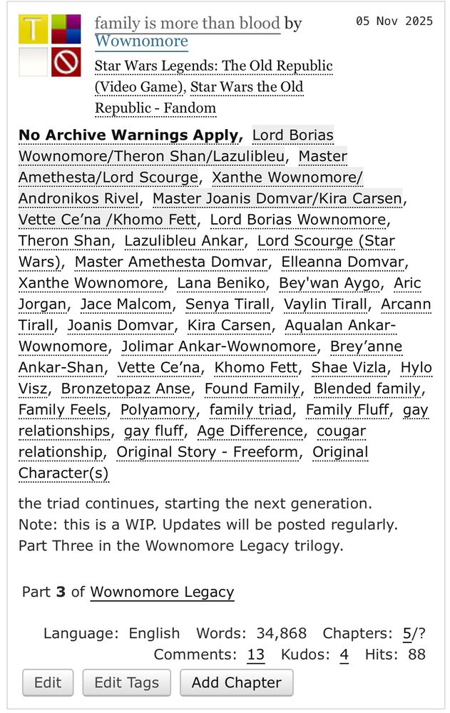 T
family is more than blood by
05 Nov 2025
Wownomore
Star Wars Legends: The Old Republic (Video Game), Star Wars the Old Republic - Fandom
No Archive Warnings Apply, Lord Borias Wownomore/Theron Shan/Lazulibleu, Master Amethesta/Lord Scourge, Xanthe Wownomore/ Andronikos Rivel, Master Joanis Domvar/Kira Carsen, Vette Ce na/Khomo Fett, Lord Borias Wownomore, Theron Shan, Lazulible Ankar, Lord Scourge (Star Wars), Master Amethesta Domvar, Elleanna Domvar, Xanthe Wownomore, Lana Beniko, Bey'wan Aygo, Aric Jorgan, Jace Malcom, Senya Tirall, Vaylin Tirall, Arcann Tirall, Joanis Domvar, Kira Carsen, Aqualan Ankar-Wownomore, Jolimar Ankar-Wownomore, Brey anne Ankar-Shan, Vette Ce'na, Khomo Fett, Shae Vizla, Hylo Visz, Bronzetopaz Anse, Found Family, Blended family, Family Feels, Polyamory, family triad, Family Fluff, gay relationships, gay fluft, Age Difference, cougar relationship, Original Story - Freeform, Original
Character (S)
the triad continues, starting the next generation.
Note: this is a WIP. Updates will be posted regularly.
Part Three in the Wownomore Legacy trilogy.
