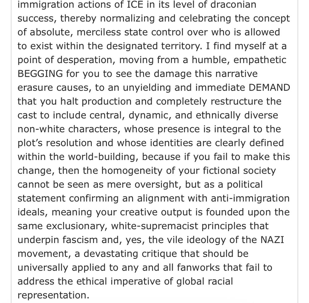 immigration actions of ICE in its level of draconian success, thereby normalizing and celebrating the concept of absolute, merciless state control over who is allowed to exist within the designated territory. I find myself at a point of desperation, moving from a humble, empathetic BEGGING for you to see the damage this narrative erasure causes, to an unyielding and immediate DEMAND that you halt production and completely restructure the cast to include central, dynamic, and ethnically diverse non-white characters, whose presence is integral to the plot's resolution and whose identities are clearly defined within the world-building, because if you fail to make this change, then the homogeneity of your fictional society cannot be seen as mere oversight, but as a political statement confirming an alignment with anti-immigration ideals, meaning your creative output is founded upon the same exclusionary, white-supremacist principles that underpin fascism and, yes, the vile ideology of the NAZI movement, a devastating critique that should be universally applied to any and all fanworks that fail to address the ethical imperative of global racial representation.