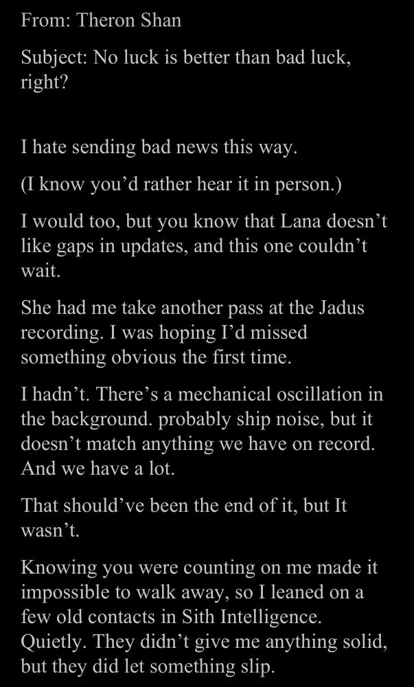 -My corrected version-

From: Theron Shan
Subject: No luck is better than bad luck, right?
I hate sending bad news this way.
(I know you'd rather hear it in person.)
I would too, but you know that Lana doesn't like gaps in updates, and this one couldn't wait.
She had me take another pass at the Jadus recording. I was hoping I'd missed something obvious the first time.
I hadn't. There's a mechanical oscillation in the background. probably ship noise, but it doesn't match anything we have on record.
And we have a lot.
That should've been the end of it, but It wasn't.
Knowing you were counting on me made it impossible to walk away, so I leaned on a few old contacts in Sith Intelligence.
Quietly. They didn't give me anything solid, but they did let something slip.