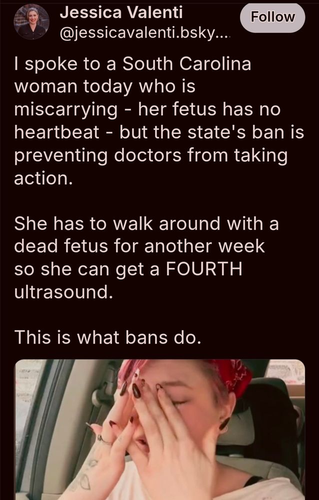 A post from Jessica Valenti:

"I spoke to a South Carolina woman today who is miscarrying - her fetus has no heartbeat - but the state's ban is preventing doctors from taking action.

She has to walk around with a dead fetus for another week so she can get a FOURTH ultrasound.

This is what bans do"
