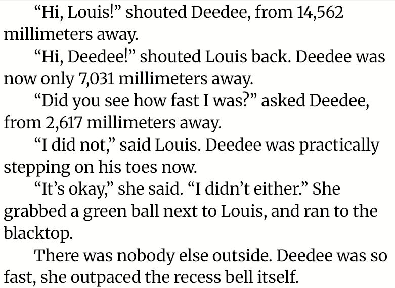 “Hi, Louis!” shouted Deedee, from 14,562 millimeters away.

“Hi, Deedee!” shouted Louis back. Deedee was now only 7,031 millimeters away.

“Did you see how fast I was?” asked Deedee, from 2,617 millimeters away.

“I did not,” said Louis. Deedee was practically stepping on his toes now.

“It’s okay,” she said. “I didn’t either.” She grabbed a green ball next to Louis, and ran to the blacktop.

There was nobody else outside. Deedee was so fast, she outpaced the recess bell itself.
