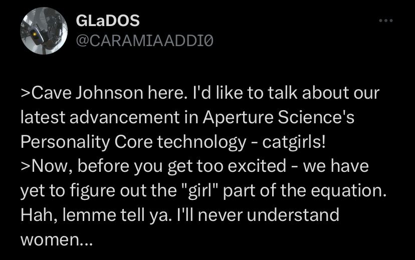 >Cave Johnson here. I'd like to talk about our latest advancement in Aperture Science's Personality Core technology - catgirls!
>Now, before you get too excited - we have yet to figure out the "girl" part of the equation. Hah, lemme tell ya. I'll never understand women...