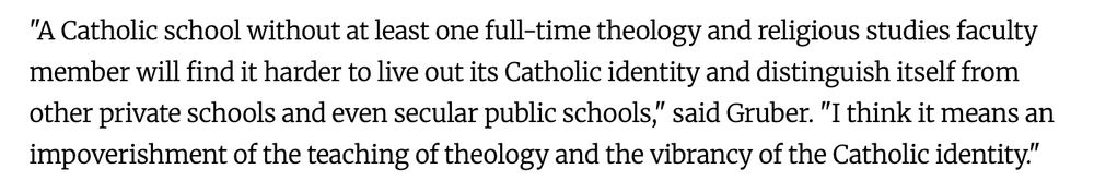 "A Catholic school without at least one full-time theology and religious studies faculty member will find it harder to live out its Catholic identity and distinguish itself from other private schools and even secular public schools," said Gruber. "I think it means an impoverishment of the teaching of theology and the vibrancy of the Catholic identity."