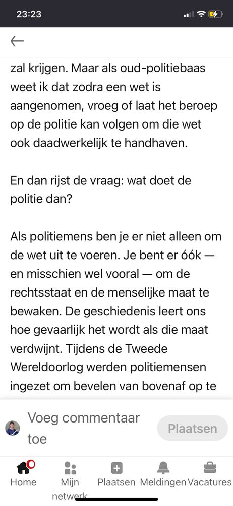 23:23
zal krijgen. Maar als oud-politiebaas
weet ik dat zodra een wet is
aangenomen, vroeg of laat het beroep
op de politie kan volgen om die wet
ook daadwerkelijk te handhaven.
En dan rijst de vraag: wat doet de
politie dan?
Als politiemens ben je er niet alleen om
de wet uit te voeren. Je bent er óók -
en misschien wel vooral — om de
rechtsstaat en de menselijke maat te
bewaken. De geschiedenis leert ons
hoe gevaarlijk het wordt als die maat
verdwijnt. Tijdens de Tweede
Wereldoorlog werden politiemensen
ingezet om bevelen van bovenaf op te

