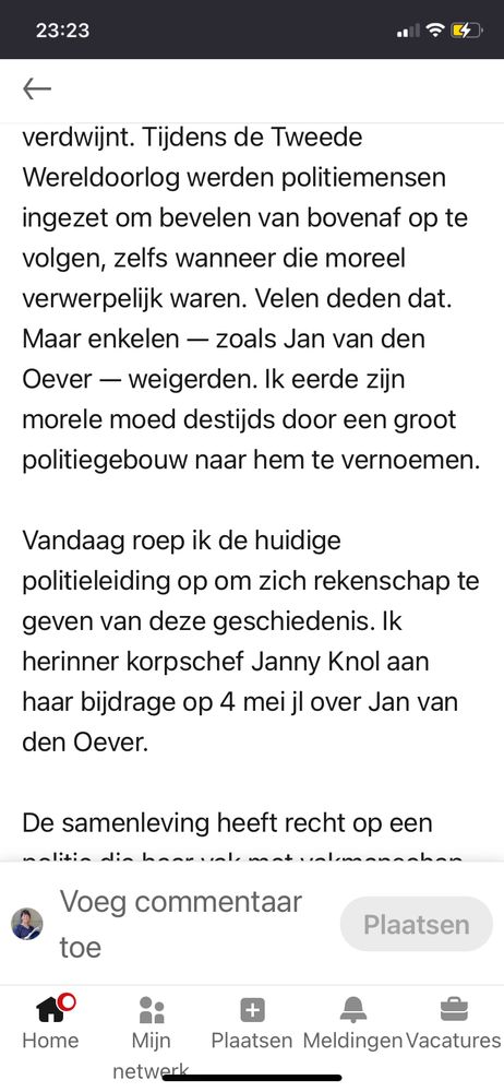 23:23
verdwijnt. Tijdens de Tweede
Wereldoorlog werden politiemensen
ingezet om bevelen van bovenaf op te
volgen, zelfs wanneer die moreel
verwerpelijk waren. Velen deden dat.
Maar enkelen — zoals Jan van den
Oever - weigerden. Ik eerde zijn
morele moed destijds door een groot
politiegebouw naar hem te vernoemen.
Vandaag roep ik de huidige
politieleiding op om zich rekenschap te
geven van deze geschiedenis. Ik
herinner korpschef Janny Knol aan
haar bijdrage op 4 mei jl over Jan van
den Oever.
De samenleving heeft recht op een

