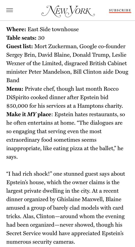 Where: East Side townhouse
Table seats: 30
Guest list: Mort Zuckerman, Google co-founder Sergey Brin, David Blaine, Donald Trump, Leslie Wexner of the Limited, disgraced British Cabinet minister Peter Mandelson, Bill Clinton aide Doug Band
Menu: Private chef, though last month Rocco DiSpirito cooked dinner after Epstein bid $50,000 for his services at a Hamptons charity.
Make it MY place: Epstein hates restaurants, so he often entertains at home. “The dialogues are so engaging that serving even the most extraordinary food sometimes seems inappropriate, like eating pizza at the ballet,” he says.

“I had rich shock!” one stunned guest says about Epstein’s house, which the owner claims is the largest private dwelling in the city. At a recent dinner organized by Ghislaine Maxwell, Blaine amused a group of barely clad models with card tricks. Alas, Clinton—around whom the evening had been organized—never showed, though his Secret Service would have appreciated Epstein’s numerous security cameras