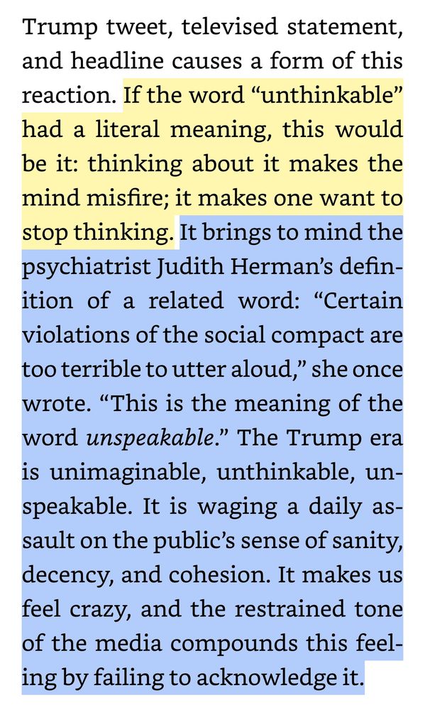 If the word “unthinkable” had a literal meaning, this would be it: thinking about it makes the mind misfire; it makes one want to stop thinking. It brings to mind the psychiatrist Judith Herman’s definition of a related word: “Certain violations of the social compact are too terrible to utter aloud,” she once wrote. “This is the meaning of the word unspeakable.” The Trump era is unimaginable, unthinkable, unspeakable. It is waging a daily assault on the public’s sense of sanity, decency, and cohesion. It makes us feel crazy, and the restrained tone of the media compounds this feeling by failing to acknowledge it.