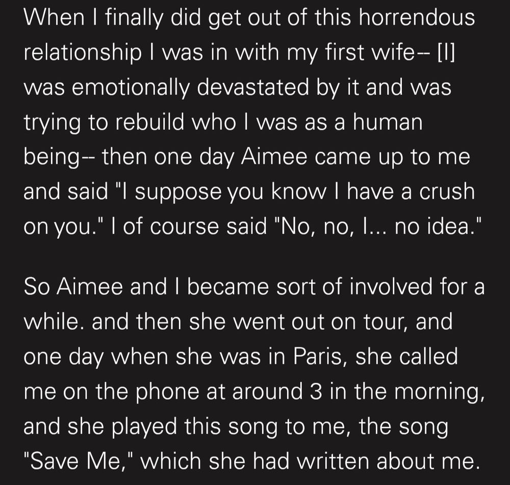When I finally did get out of this horrendous relationship I was in with my first wife- [I] was emotionally devastated by it and was trying to rebuild who I was as a human being-- then one day Aimee came up to me and said "I suppose you know I have a crush on you." I of course said "No, no, I... no idea."

So Aimee and I became sort of involved for a while. and then she went out on tour, and one day when she was in Paris, she called me on the phone at around 3 in the morning, and she played this song to me, the song "Save Me," which she had written about me.