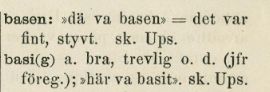 Screenshot from the 1900 edition of "Nyare bidrag till kännedom om de svenska landsmålen ock svenskt folklif" from a list of slang words used by the youths of the day.

basen: "dä va basen" = det var fint, styvt. sk. Ups. 

basi(g) a. bra, trevlig o. d. (jfr föreg.); "här va basit". sk. Ups. 


Approximate translation:

the base: "that was the base" = that was nice, cool*.  [the "sk." means it was schoolboy slang and "Ups." indicates it is used in the area of Uppsala.]

Base(d): adjective. great, pleasant and similar (compare with previous entry.); "this is based". Also schoolyard slang from Uppsala.


*the actual word used here, "styvt", means "stiff, tight", but in modern Swedish, the use of styvt as positive slang is obsolete except for in the (usually used sarcastically) somewhat archaic phrase "visa sig på styva linan", which roughly translates into "show off on the tightrope", meaning "showing off", basically.