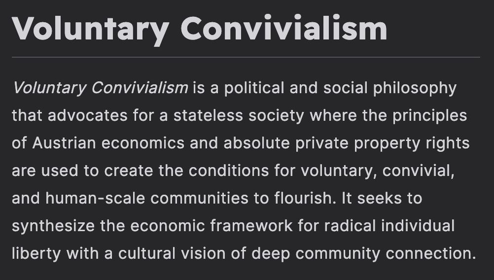 Voluntary Convivialism is a political and social philosophy that advocates for a stateless society where the principles of Austrian economics and absolute private property rights are used to create the conditions for voluntary, convivial, and human-scale communities to flourish. It seeks to synthesize the economic framework for radical individual liberty with a cultural vision of deep community connection.
