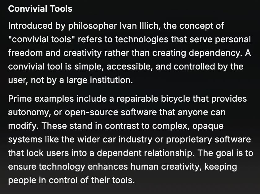 Convivial Tools
Introduced by philosopher Ivan Illich, the concept of "convivial tools" refers to technologies that serve personal freedom and creativity rather than creating dependency. A convivial tool is simple, accessible, and controlled by the user, not by a large institution.
Prime examples include a repairable bicycle that provides autonomy, or open-source software that anyone can modify. These stand in contrast to complex, opaque systems like the wider car industry or proprietary software that lock users into a dependent relationship. The goal is to ensure technology enhances human creativity, keeping people in control of their tools.