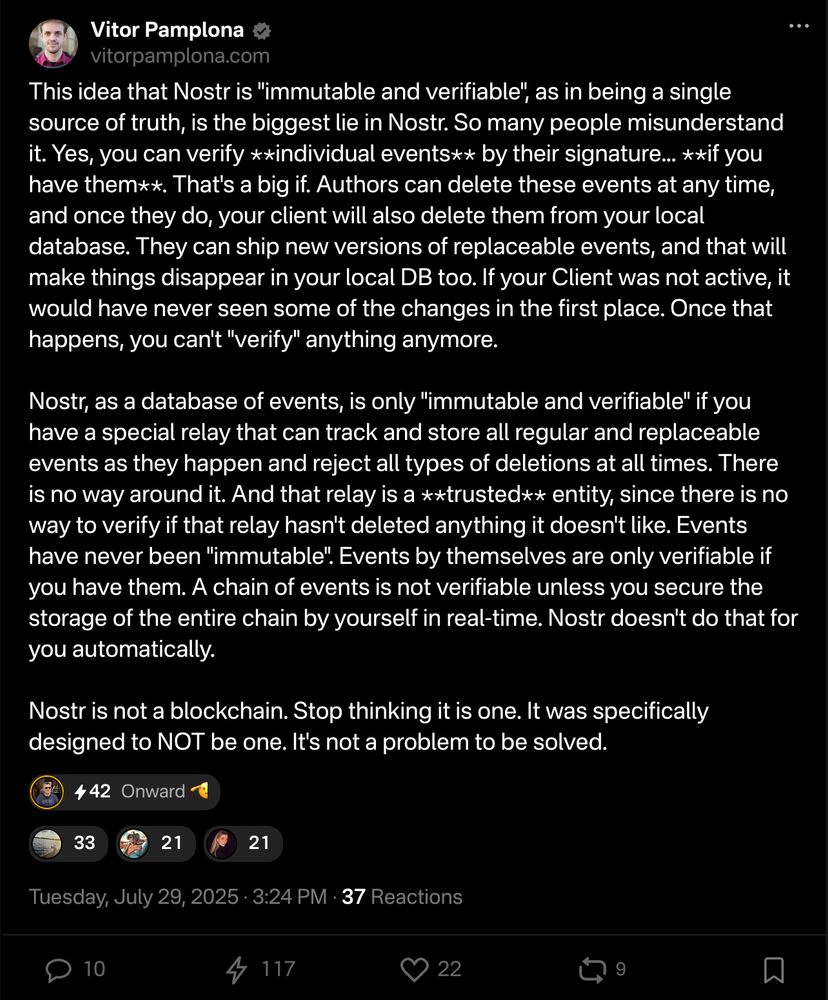 Vitor Pamplona vitorpamplona.com

This idea that Nostr is "immutable and verifiable", as in being a single source of truth, is the biggest lie in Nostr. So many people misunderstand it. Yes, you can verify **individual events** by their signature... **if you have them**. That's a big if. Authors can delete these events at any time, and once they do, your client will also delete them from your local database. They can ship new versions of replaceable events, and that will make things disappear in your local DB too. If your Client was not active, it would have never seen some of the changes in the first place. Once that happens, you can't "verify" anything anymore.

Nostr, as a database of events, is only "immutable and verifiable" if you have a special relay that can track and store all regular and replaceable events as they happen and reject all types of deletions at all times. There is no way around it. And that relay is a **trusted** entity, since there is no way to verify if that relay hasn't deleted anything it doesn't like. Events have never been "immutable". Events by themselves are only verifiable if you have them. A chain of events is not verifiable unless you secure the storage of the entire chain by yourself in real-time. Nostr doesn't do that for you automatically.

Nostr is not a blockchain. Stop thinking it is one. It was specifically designed to NOT be one. It's not a problem to be solved.