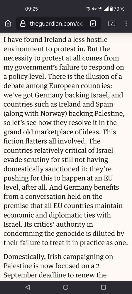 I have found Ireland a less hostile environment to protest in. But the necessity to protest at all comes from my government’s failure to respond on a policy level. There is the illusion of a debate among European countries: we’ve got Germany backing Israel, and countries such as Ireland and Spain (along with Norway) backing Palestine, so let’s see how they resolve it in the grand old marketplace of ideas. This fiction flatters all involved. The countries relatively critical of Israel evade scrutiny for still not having domestically sanctioned it; they’re pushing for this to happen at an EU level, after all. And Germany benefits from a conversation held on the premise that all EU countries maintain economic and diplomatic ties with Israel. Its critics’ authority in condemning the genocide is diluted by their failure to treat it in practice as one — Naoise Dolan  (Excerpt from article) 