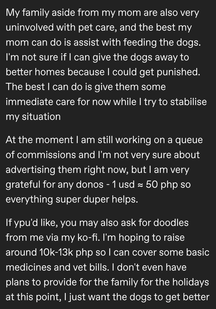 My family aside from my mom are also very uninvolved with pet care, and the best my mom can do is assist with feeding the dogs. I'm not sure if I can give the dogs away to better homes because I could get punished. The best I can do is give them some immediate care for now while I try to stabilise my situation

At the moment I am still working on a queue of commissions and I'm not very sure about advertising them right now, but I am very grateful for any donos - 1 usd ≈ 50 php so everything super duper helps.

If ypu'd like, you may also ask for doodles from me via my ko-fi. I'm hoping to raise around 10k-13k php so I can cover some basic medicines and vet bills. I don't even have plans to provide for the family for the holidays at this point, I just want the dogs to get better