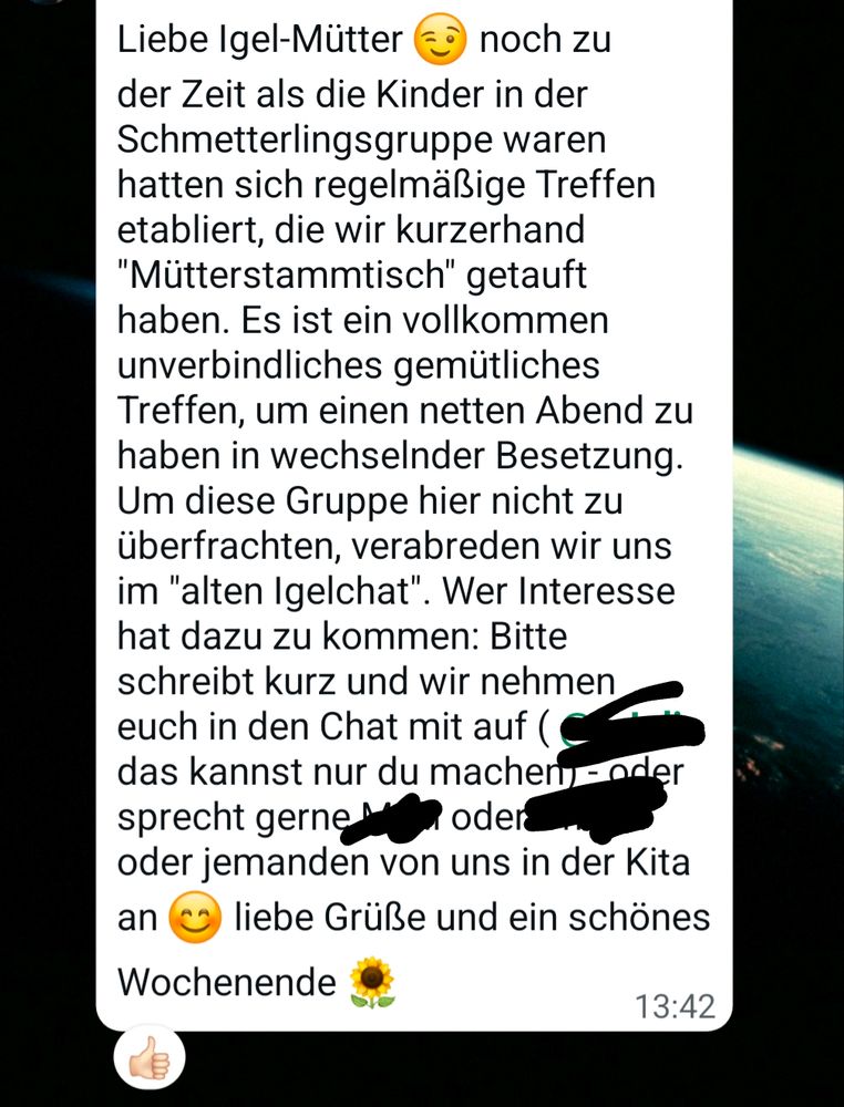 WhatsApp Screenshot 

Liebe Igel-Mütter

der Zeit als die Kinder in der Schmetterlingsgruppe waren hatten sich regelmäßige Treffen etabliert, die wir kurzerhand "Mütterstammtisch" getauft haben. Es ist ein vollkommen unverbindliches gemütliches Treffen, um einen netten Abend zu haben in wechselnder Besetzung. Um diese Gruppe hier nicht zu überfrachten, verabreden wir uns im "alten Igelchat". Wer Interesse hat dazu zu kommen: Bitte schreibt kurz und wir nehmen euch in den Chat mit auf ( ... das kannst nur du machen oder sprecht gerne ... oder ... oder jemanden von uns in der Kita an liebe Grüße und ein schönes Wochenende