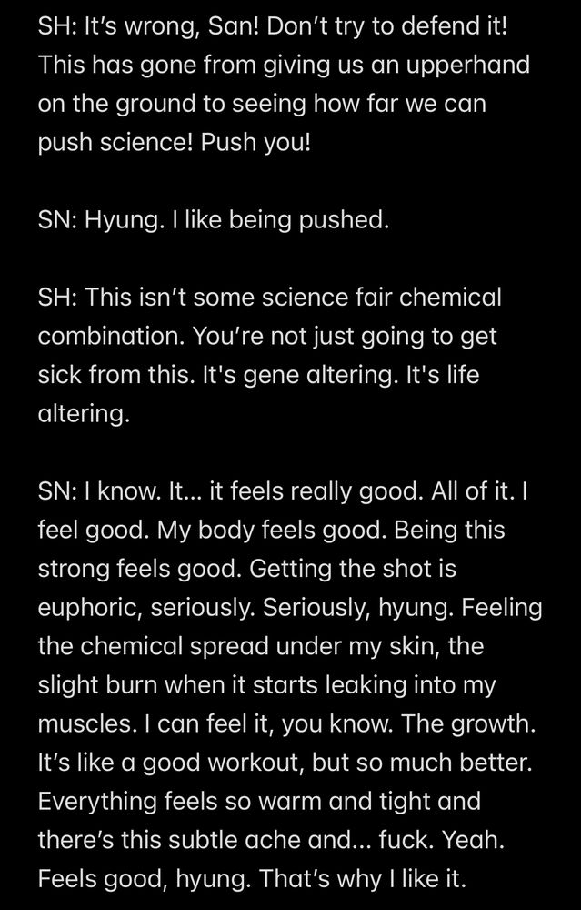 SH: It’s wrong, San! Don’t try to defend it! This has gone from giving us an upperhand on the ground to seeing how far we can push science! Push you!

SN: Hyung. I like being pushed.

SH: This isn’t some science fair chemical combination. You’re not just going to get sick from this. It's gene altering. It's life altering.

SN: I know. It… it feels really good. All of it. I feel good. My body feels good. Being this strong feels good. Getting the shot is euphoric, seriously. Seriously, hyung. Feeling the chemical spread under my skin, the slight burn when it starts leaking into my muscles. I can feel it, you know. The growth. It’s like a good workout, but so much better. Everything feels so warm and tight and there’s this subtle ache and... fuck. Yeah. Feels good, hyung. That’s why I like it.