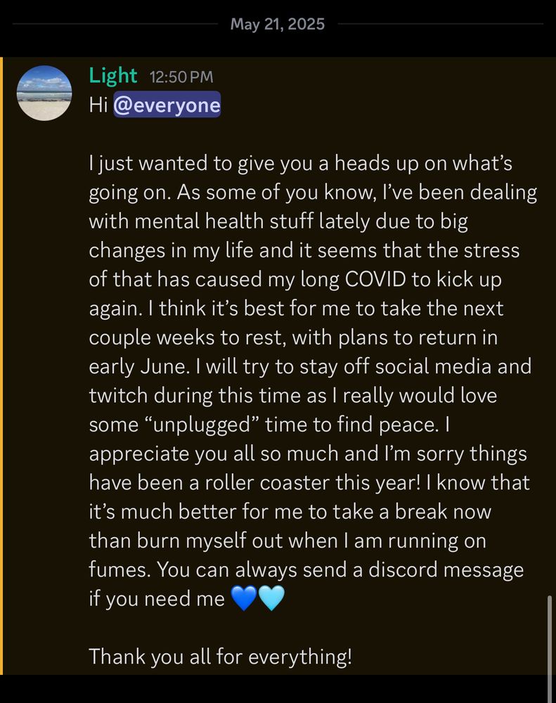 Hi @everyone

I just wanted to give you a heads up on what’s going on. As some of you know, I’ve been dealing with mental health stuff lately due to big changes in my life and it seems that the stress of that has caused my long COVID to kick up again. I think it’s best for me to take the next couple weeks to rest, with plans to return in early June. I will try to stay off social media and twitch during this time as I really would love some “unplugged” time to find peace. I appreciate you all so much and I’m sorry things have been a roller coaster this year! I know that it’s much better for me to take a break now than burn myself out when I am running on fumes. You can always send a discord message if you need me 💙🩵

Thank you all for everything!