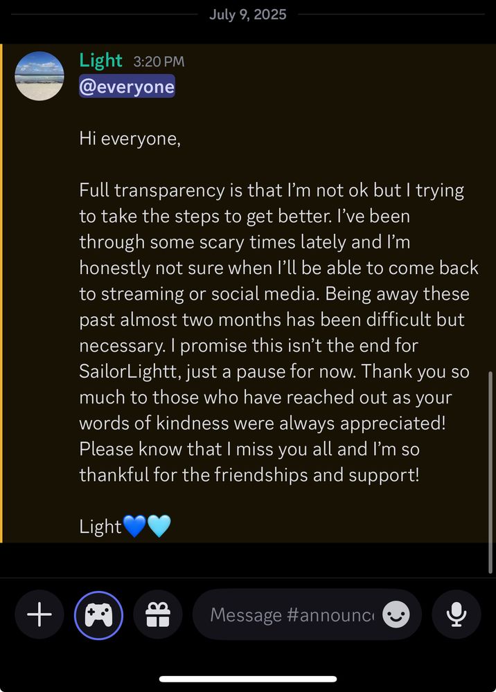 
Hi everyone, 

Full transparency is that I’m not ok but I trying to take the steps to get better. I’ve been through some scary times lately and I’m honestly not sure when I’ll be able to come back to streaming or social media. Being away these past almost two months has been difficult but necessary. Please know that I miss you all and I’m so thankful for the friendships and support!

Light💙🩵