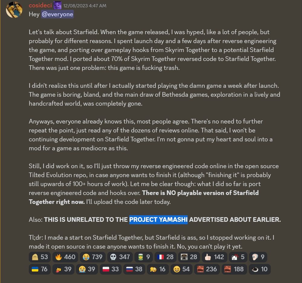 Hey @everyone

Let's talk about Starfield. When the game released, I was hyped, like a lot of people, but probably for different reasons. I spent launch day and a few days after reverse engineering the game, and porting over gameplay hooks from Skyrim Together to a potential Starfield Together mod. I ported about 70% of Skyrim Together reversed code to Starfield Together. There was just one problem: this game is fucking trash.

I didn't realize this until after I actually started playing the damn game a week after launch. The game is boring, bland, and the main draw of Bethesda games, exploration in a lively and handcrafted world, was completely gone.

Anyways, everyone already knows this, most people agree. There's no need to further repeat the point, just read any of the dozens of reviews online. That said, I won't be continuing development on Starfield Together. I'm not gonna put my heart and soul into a mod for a game as mediocre as this.

Still, I did work on it, so I'll just throw my reverse engineered code online in the open source Tilted Evolution repo, in case anyone wants to finish it (although "finishing it" is probably still upwards of 100+ hours of work). Let me be clear though: what I did so far is port reverse engineered code and hooks over. There is NO playable version of Starfield Together right now. I'll upload the code later today.

Also: THIS IS UNRELATED TO THE PROJECT YAMASHI ADVERTISED ABOUT EARLIER.

Tl;dr: I made a start on Starfield Together, but Starfield is ass, so I stopped working on it. I made it open source in case anyone wants to finish it. No, you can't play it yet.