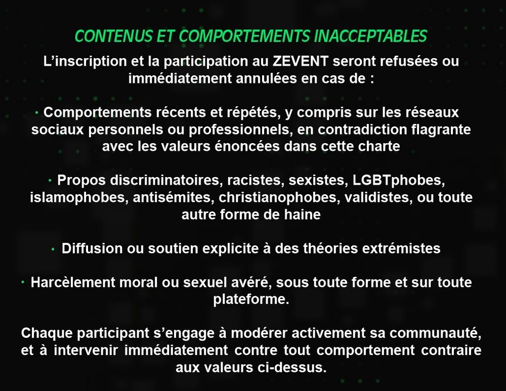 CONTENUS ET COMPORTEMENTS INACCEPTABLES

L'inscription et la participation au ZEVENT seront refusées ou immédiatement annulées en cas de :

- Comportements récents et répétés, y compris sur les réseaux sociaux personnels ou professionnels, en contradiction flagrante avec les valeurs énoncées dans cette charte

- Propos discriminatoires, racistes, sexistes, LGBTphobes, islamophobes, antisémites, christianophobes, validistes, ou toute autre forme de haine

- Diffusion ou soutien explicite à des théories extrémistes

- Harcèlement moral ou sexuel avéré, sous toute forme et sur toute plateforme.

Chaque participant s'engage à modérer activement sa communauté, et à intervenir immédiatement contre tout comportement contraire aux valeurs ci-dessus.