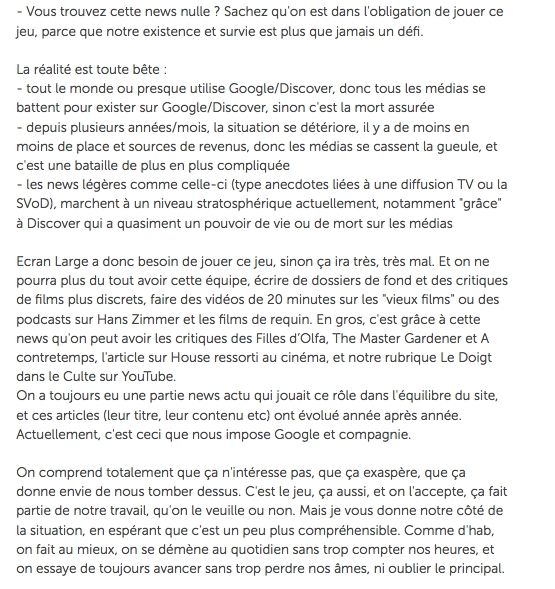- Vous trouvez cette news nulle? Sachez qu'on est dans l'obligation de jouer ce jeu, parce que notre existence et survie est plus que jamais un défi.

La réalité est toute bête:

- tout le monde ou presque utilise Google/Discover, donc tous les médias se battent pour exister sur Google/Discover, sinon c'est la mort assurée

- depuis plusieurs années/mois, la situation se détériore, il y a de moins en moins de place et sources de revenus, donc les médias se cassent la gueule, et c'est une bataille de plus en plus compliquée

- les news légères comme celle-ci (type anecdotes liées à une diffusion TV ou la SVOD), marchent à un niveau stratosphérique actuellement, notamment "grâce" à Discover qui a quasiment un pouvoir de vie ou de mort sur les médias

Ecran Large a donc besoin de jouer ce jeu, sinon ça ira très, très mal. Et on ne pourra plus du tout avoir cette équipe, écrire de dossiers de fond et des critiques de films plus discrets, faire des vidéos de 20 minutes sur les "vieux films" ou des podcasts sur Hans Zimmer et les films de requin. En gros, c'est grâce à cette news qu'on peut avoir les critiques des Filles d'Olfa, The Master Gardener et A contretemps, l'article sur House ressorti au cinéma, et notre rubrique Le Doigt dans le Culte sur YouTube.

On a toujours eu une partie news actu qui jouait ce rôle dans l'équilibre du site, et ces articles (leur titre, leur contenu etc) ont évolué année après année. Actuellement, c'est ceci que nous impose Google et compagnie.

On comprend totalement que ça n'intéresse pas, que ça exaspère, que ça donne envie de nous tomber dessus. C'est le jeu, ça aussi, et on l'accepte, ça fait partie de notre travail, qu'on le veuille ou non. Mais je vous donne notre côté de la situation, en espérant que c'est un peu plus compréhensible. Comme d'hab, on fait au mieux, on se démène au quotidien sans trop compter nos heures, et on essaye de toujours avancer sans trop perdre nos âmes, ni oublier le principal.