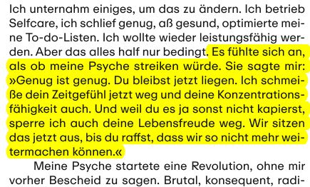 Zitat aus der Zeitschrift ZEIT Campus Ratgeber Mental Health 2024

"Es fühlte sich an, als ob meine Psyche streiken würde. Sie sagte mir: 
»Genug ist genug. Du bleibst jetzt liegen. Ich schmei-
ße dein Zeitgefühl jetzt weg und deine Konzentrations-
fähigkeit auch. Und weil du es ja sonst nicht kapierst, 
sperre ich auch deine Lebensfreude weg. Wir sitzen 
das jetzt aus, bis du raffst, dass wir so nicht mehr wei-
termachen können.«"
