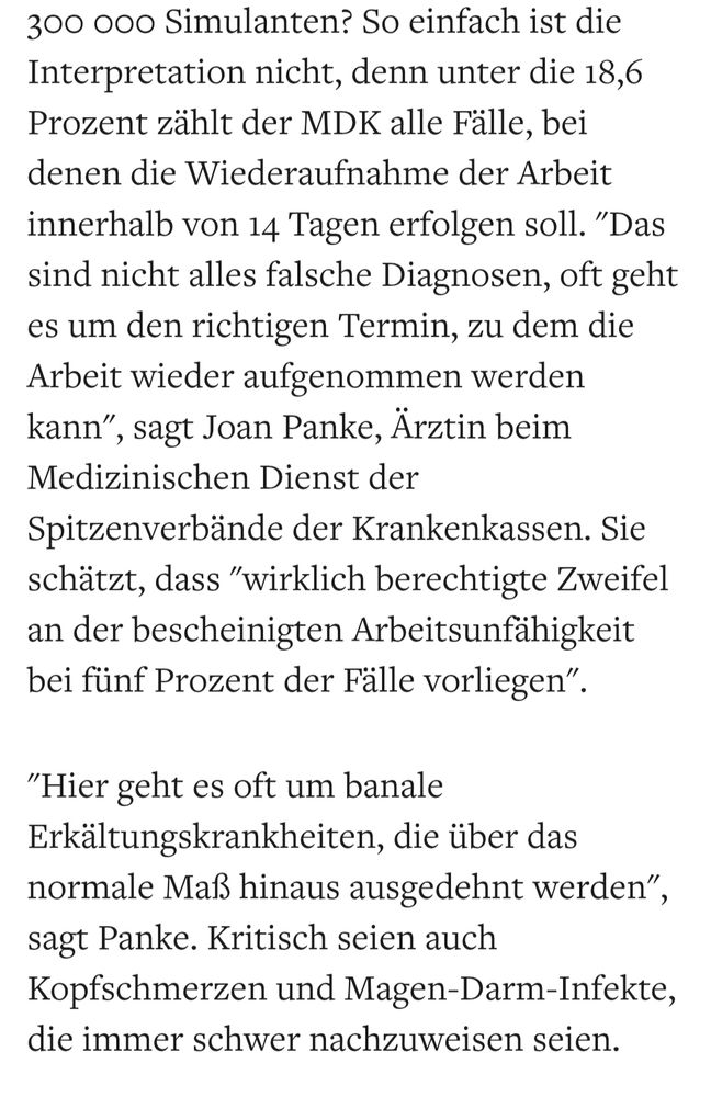 300 ooo Simulanten? So einfach ist die Interpretation nicht, denn unter die 18,6 Prozent zählt der MDK alle Fälle, bei denen die Wiederaufnahme der Arbeit
innerhalb von 14 Tagen erfolgen soll."Das sind nicht alles falsche Diagnosen, oft geht es um den richtigen Termin, zu dem die
Arbeit wieder aufgenommen werden kann", sagt Joan Panke, Ärztin beim Medizinischen Dienst der Spitzenverbände der Krankenkassen. Sie schätzt, dass "wirklich berechtigte Zweifel an der bescheinigten Arbeitsunfähigkeit bei fünf Prozent der Fälle vorliegen".
"Hier geht es oft um banale
Erkältungskrankheiten, die über das normale Maß hinaus ausgedehnt werden", sagt Panke. Kritisch seien auch
Kopfschmerzen und Magen-Darm-Infekte, die immer schwer nachzuweisen seien.