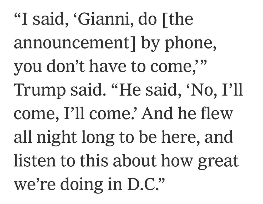 excerpt from The Athletic: “I said, ‘Gianni, do [the announcement] by phone, you don’t have to come,’” Trump said. “He said, ‘No, I’ll come, I’ll come.’ And he flew all night long to be here, and listen to this about how great we’re doing in D.C.”