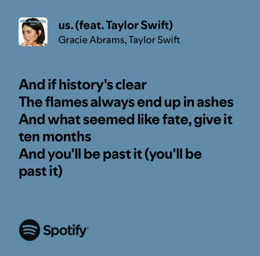 “And if history’s clear the flames always end up in ashes, and what seemed like fate, give it ten months and you’ll be past it (you’ll be past it”
A Spotify lyric share of us. by Gracie Abrams feat. Taylor Swift