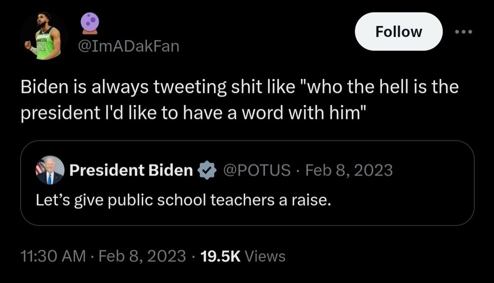 Tweet from @ImADakFan that reads: "Biden is always tweeting shit like 'who the hell is the president l'd like to have a word with him'".

This Tweet is in response to a Tweet from President Biden reading: "Let's give public school teachers a raise."