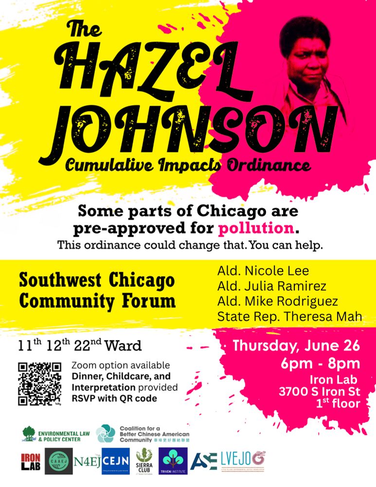 Flyer for a Southwest Chicago Community Forum about the Hazel Johnson Cumulative Impacts Ordinance with Alders Nicole Lee, Julia Ramirez, Mike Rodriguez, and State Rep Theresa Mah
11th 12th 22nd Ward
Zoom option available, dinner, childcare and interpretation provided
RSVP with QR code

Thursday June 26 6pm-8pm
Iron Lab 3700 S Iron St 1st floor

Bottom shows logos for:
Environmental Law and Policy Center, Coalition for a Better Chinese American Community, Iron Lab, Chicago Asian Americans for Environmental Justice, Neighbors For Environmental Justice, Chicago Environmental Justice Network, Sierra Club, Triveni Institute, Alliance for the South East, Little Village Environmental Justice Organization