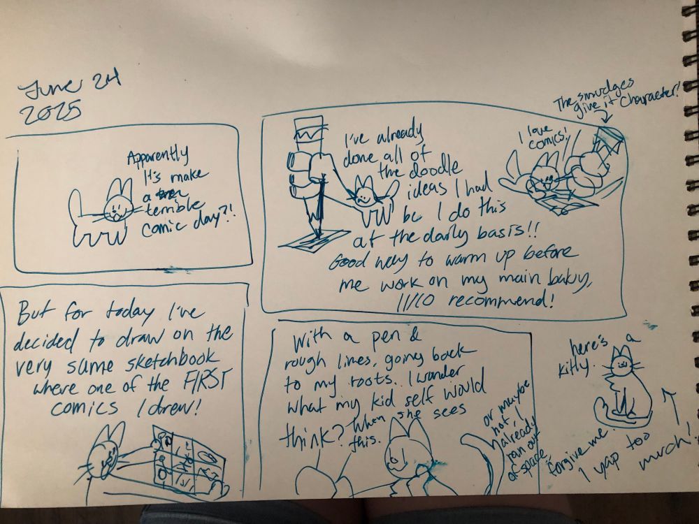 Several doodles of a cat rambling about comics. Text reads: June 24, 2025
1 - “Apparently it’s make a terrible comic day?!” 2 - “I’ve already done all of the doodle ideas I had bc I do this at the daily basis!! Good way to warm up before me work on my main baby, 11/10 recommended!” 
(Pointing to a sloppy doodle with ink smudges at the corner: “The smudges give it character!” 
3 - “But for today I’ve decided to draw on the very same sketchbook where one of the FIRST comics I drew!”
4 - “with a pen & rough lines, going back to my roots. I wonder what kid self would think? When she sees this.” 
5 - (Last text bit:) “Or maybe not, I already ran out of space, forgive me I yap too much! -> Here’s a kitty”