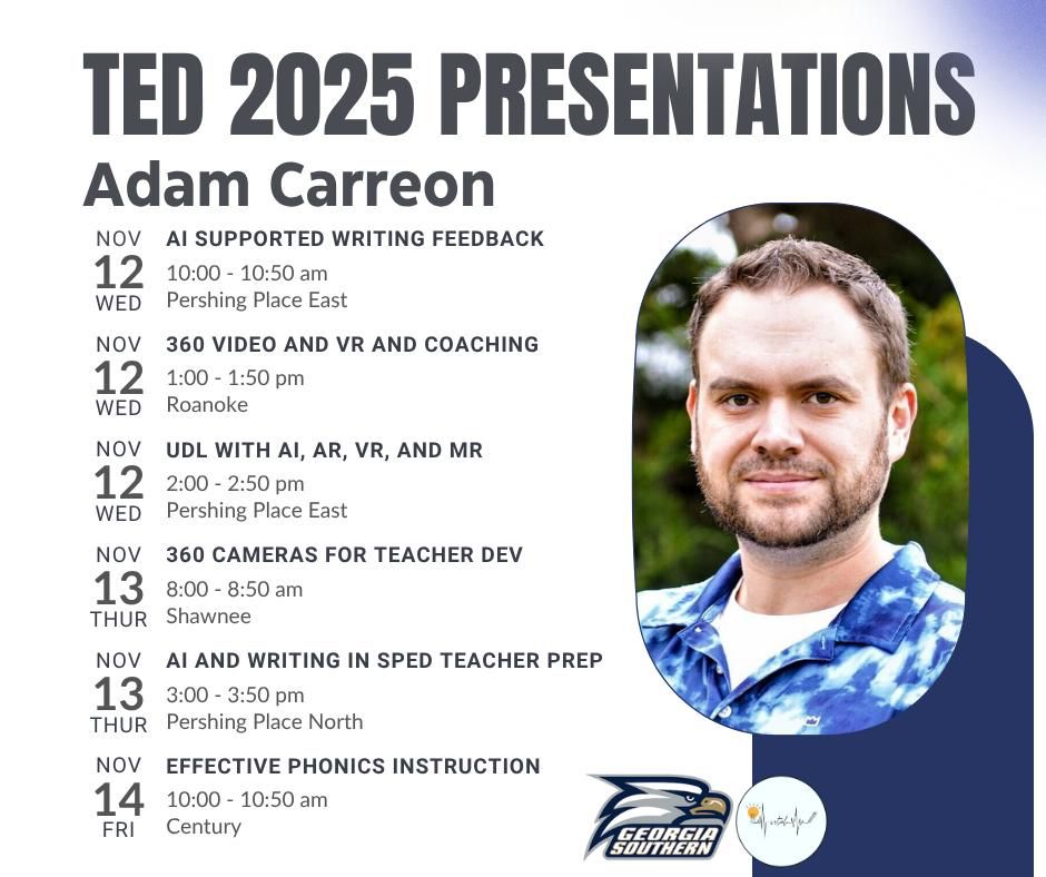 A promotional flyer for TED 2025 presentations featuring the name “Adam Carreon” at the top. The flyer lists six presentation topics with dates, times, and locations:

Nov 12 (Wed):

AI Supported Writing Feedback (10:00–10:50 am, Pershing Place East)
360 Video and VR and Coaching (1:00–1:50 pm, Roanoke)
UDL with AI, AR, VR, and MR (2:00–2:50 pm, Pershing Place East)

Nov 13 (Thu):

360 Cameras for Teacher Dev (8:00–8:50 am, Shawnee)
AI and Writing in SPED Teacher Prep (3:00–3:50 pm, Pershing Place North)

Nov 14 (Fri):

Effective Phonics Instruction (10:00–10:50 am, Century)

The flyer includes a circular photo of a person wearing a blue patterned shirt and two logos at the bottom: one for Georgia Southern University and another with a waveform design.
