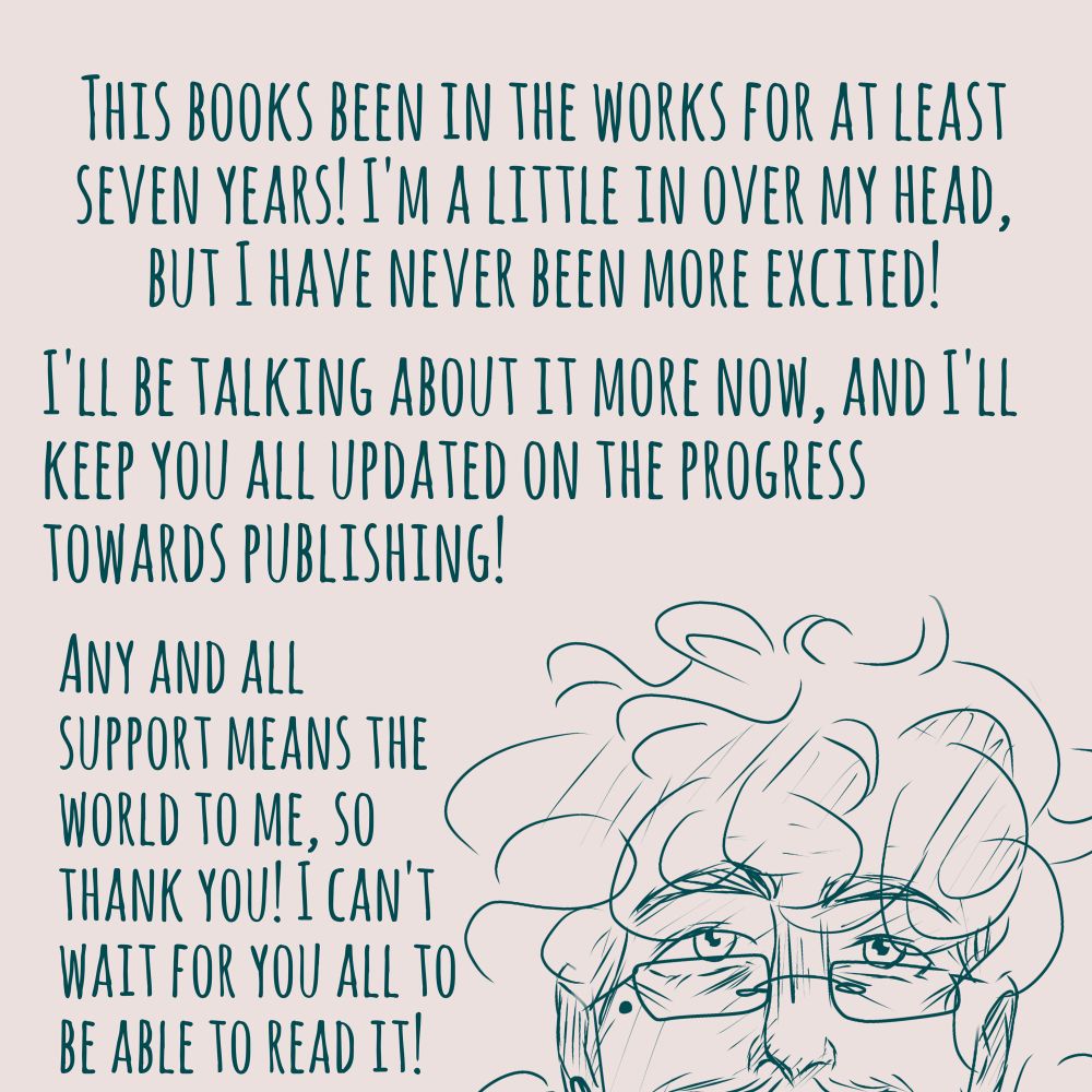 Digital sketch of the top of my head peeking out from the bottom of the frame. Text reads "This books been in the works for at least seven years! I'm a little in over my head, but I have never been more excited! I'll be talking about it more now, and I'll keep you all updated on the progress towards publishing! Any and all support means the world to me, so thank you! I can't wait for you all to be able to read it!"