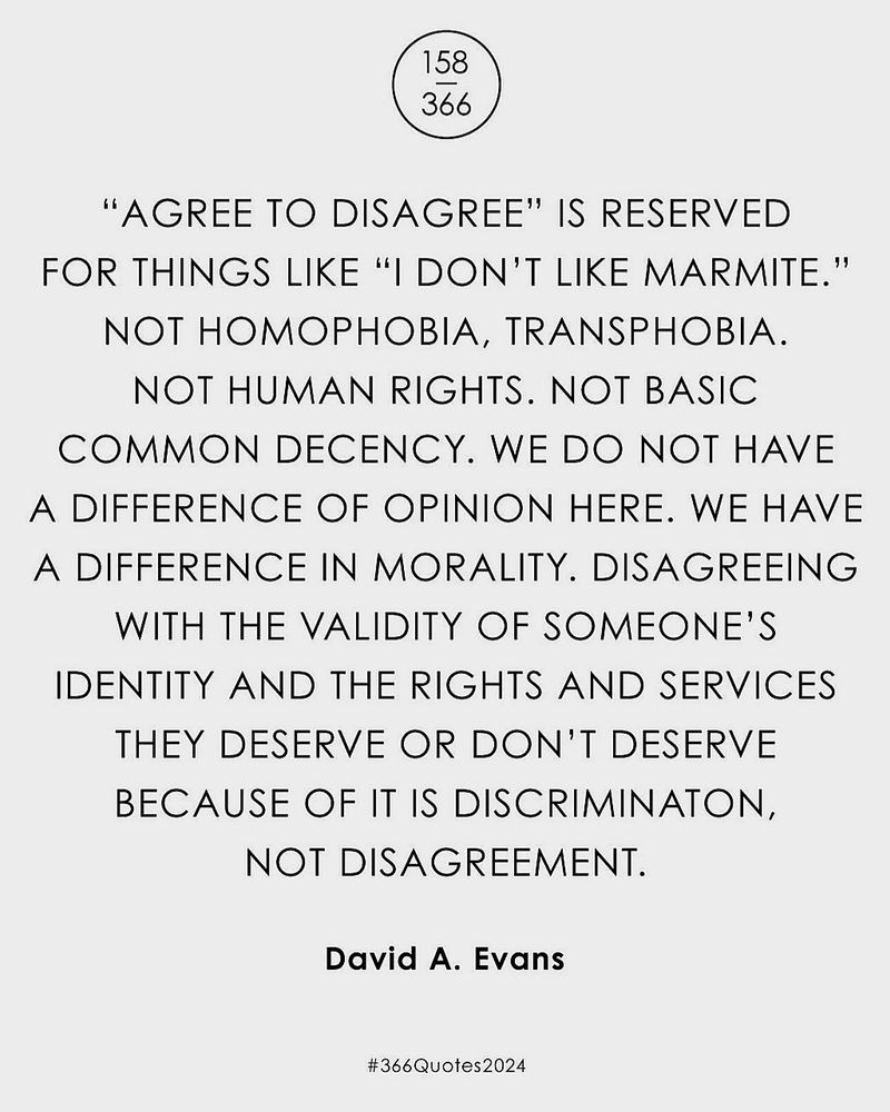 "Agree to disagree" is reserved for things like "I don't like marmite." Not homophobia, transphobia, not human rights. Not basic common decency. We do not have a difference of opinion here. We have a difference in morality. Disagreeing with the validity of someone's identity and the rights and services they deserve or don't deserve because of it is discrimination, not disagreement.

David A. Evans