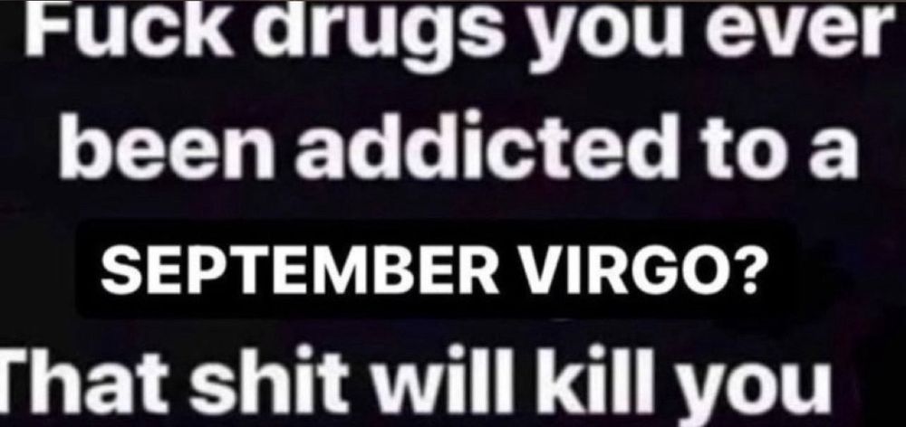 Fuck drugs you ever been addicted to a SEPTEMBER VIRGO?
That shit will kill you