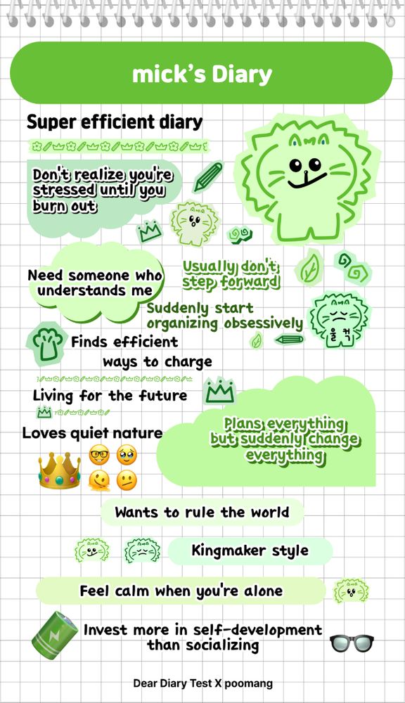 mick's Diary
Super efficient diary
Don’t realize your stressed until you burn out
Need someone who understands me
Usually don’t step forward
Suddenly start organizing obsessively
Finds efficient ways to charge
Living for the future
Loves quiet nature
Plans everything but suddenly change everything
Wants to rule the world
Kingmaker style
Feel calm when you're alone
Invest more in self-development than socializing