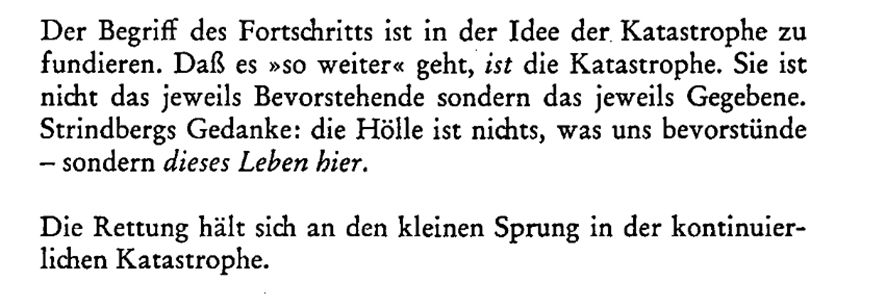 „Der Begriff des Fortschritts ist in der Idee der Katastrophe zu fundieren. Daß es »so weiter« geht, ist die Katastrophe. Sie ist nicht das jeweils Bevorstehende sondern das jeweils Gegebene. Strindbergs Gedanke: die Hölle ist nichts, was uns bevorstünde - sondern dieses Leben hier.
Die Rettung hält sich an den kleinen Sprung in der kontinuierlichen Katastrophe.“
