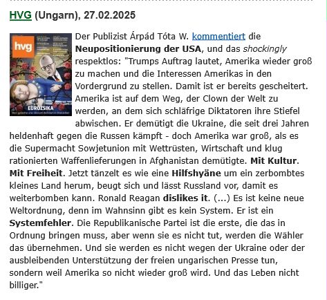 Text: Der Publizist Árpád Tóta W. kommentiert die Neupositionierung der USA, und das shockingly respektlos: "Trumps Auftrag lautet, Amerika wieder groß zu machen und die Interessen Amerikas in den Vordergrund zu stellen. Damit ist er bereits gescheitert. Amerika ist auf dem Weg, der Clown der Welt zu werden, an dem sich schläfrige Diktatoren ihre Stiefel abwischen. Er demütigt die Ukraine, die seit drei Jahren heldenhaft gegen die Russen kämpft - doch Amerika war groß, als es die Supermacht Sowjetunion mit Wettrüsten, Wirtschaft und klug rationierten Waffenlieferungen in Afghanistan demütigte. Mit Kultur. Mit Freiheit. Jetzt tänzelt es wie eine Hilfshyäne um ein zerbombtes kleines Land herum, beugt sich und lässt Russland vor, damit es weiterbomben kann. Ronald Reagan dislikes it. (...) Es ist keine neue Weltordnung, denn im Wahnsinn gibt es kein System. Er ist ein Systemfehler. Die Republikanische Partei ist die erste, die das in Ordnung bringen muss, aber wenn sie es nicht tut, werden die Wähler das übernehmen. Und sie werden es nicht wegen der Ukraine oder der ausbleibenden Unterstützung der freien ungarischen Presse tun, sondern weil Amerika so nicht wieder groß wird. Und das Leben nicht billiger."