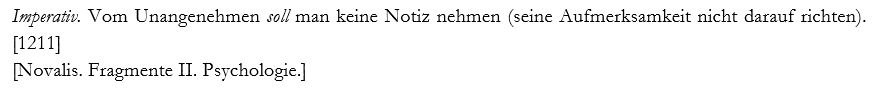 "Imperativ. Vom Unangenehmen soll man keine Notiz nehmen (seine Aufmerksamkeit nicht darauf richten)." [1211]

[Novalis. Fragmente II. Psychologie.]
