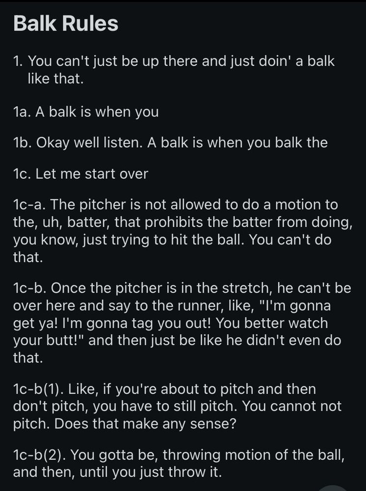 Balk Rules

1. You can't just be up there and just doin' a balk like that.

1a. A balk is when you

1b. Okay well listen. A balk is when you balk the

1c. Let me start over

1c-a. The pitcher is not allowed to do a motion to the, uh, batter, that prohibits the batter from doing, you know, just trying to hit the ball. You can't do that.

1c-b. Once the pitcher is in the stretch, he can't be over here and say to the runner, like, "I'm gonna get ya! I'm gonna tag you out! You better watch your butt!" and then just be like he didn't even do that.

1c-b (1). Like, if you're about to pitch and then don't pitch, you have to still pitch. You cannot not pitch. Does that make any sense?

1c-b (2). You gotta be, throwing motion of the ball, and then, until you just throw it.