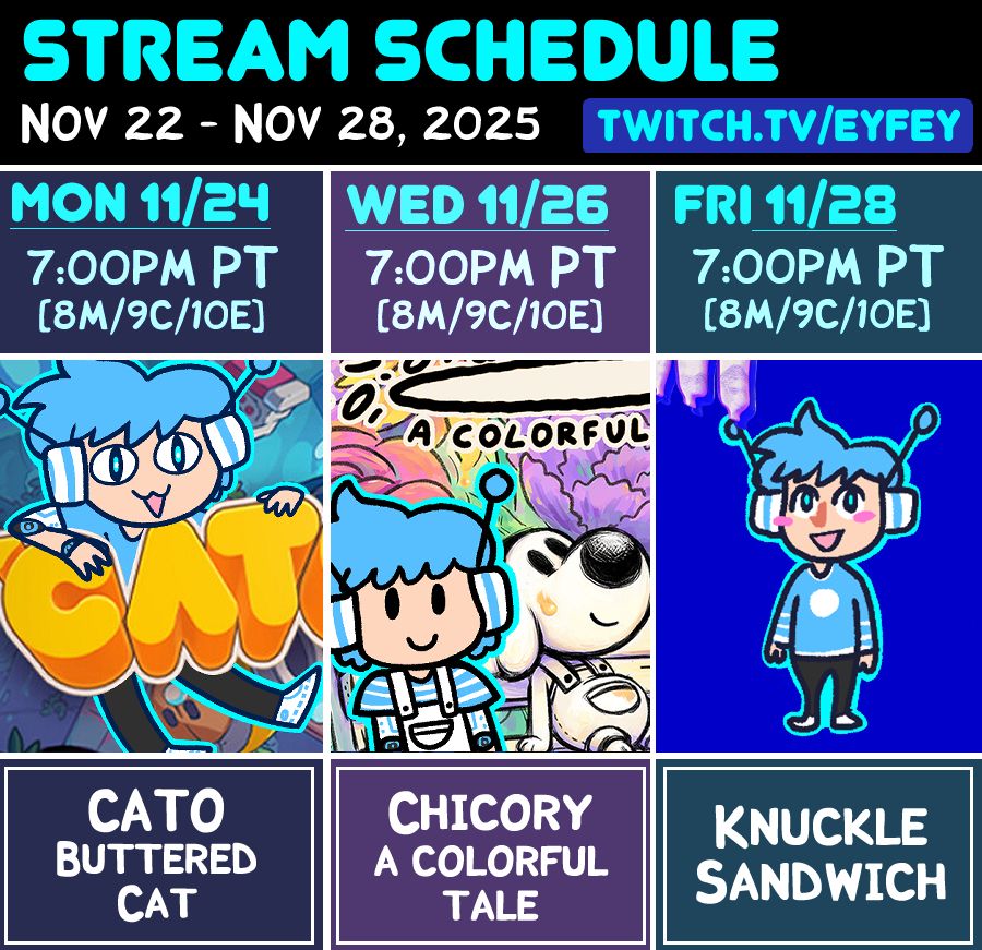 Mon Nov 24 @ 7pm PT = Cato Buttered Cat
Wed Nov 26 @ 7pm PT = Chicory a Colorful Tale
Fri Nov 28 @ 7pm PT = Knuckle Sandwich
