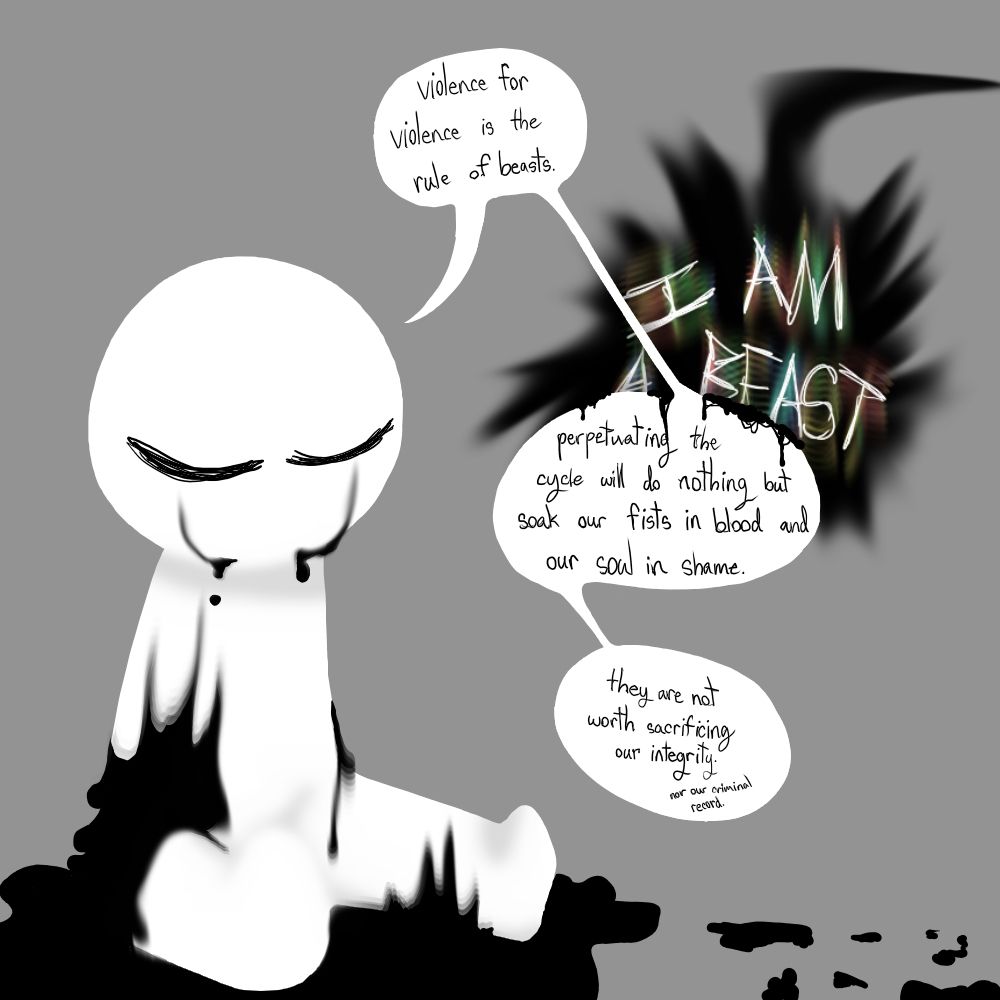 violence for violence is the rule of beasts.
I AM A BEAST—
perpetuating the cycle will do nothing but soak our fists in blood and our soul in shame.
they are not worth sacrificing our integrity. (nor our criminal record.)