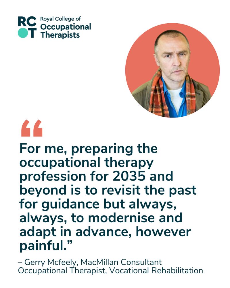  A headshot of Gerry Mcfeely with the RCOT logo and the quote: “For me preparing the occupational therapy profession for 2035 and beyond is to revisit the past for guidance but always, always, to modernise and adapt in advance, however painful.” – Gerry Mcfeely, MacMillan Consultant Occupational Therapist, Vocational Rehabilitation.