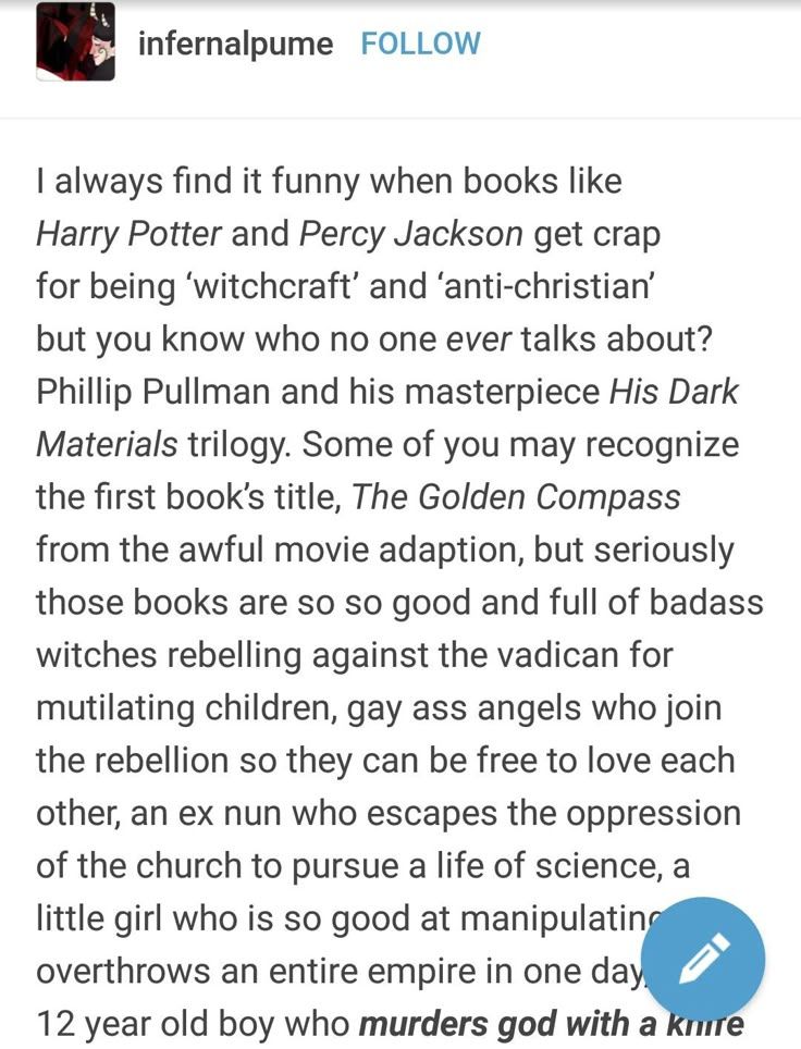 Eu sempre acho engraçado quando livros como Harry Potter e Percy Jackson são criticados por serem 'bruxaria' e 'anticristãos', mas sabe de quem ninguém nunca fala?

Phillip Pullman e sua obra-prima, a trilogia Fronteiras do Universo. Alguns de vocês podem reconhecer o título do primeiro livro, A Bússola de Ouro, da péssima adaptação cinematográfica, mas, falando sério, esses livros são muito bons e cheios de bruxas duronas se rebelando contra o vadican por mutilar crianças, anjos gays que se juntam à rebelião para que possam ser livres para se amarem, uma ex-freira que escapa da opressão da igreja para seguir uma vida científica, uma garotinha que é tão boa em manipulação que derruba um império inteiro em um dia

Menino de 12 anos que mata Deus com uma faca
