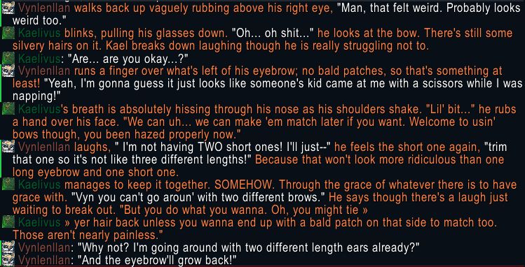 Vynlenllan walks back up vaguely rubbing above his right eye, "Man, that felt weird. Probably looks weird too."
Kaellvus blinks, pulling his glasses down. "Oh... oh shit..." he looks at the bow. There's still some silvery hairs on it. Kael breaks down laughing though he is really struggling not to.
Kaelivus: "Are... are you okay...?"
Vynlenllan runs a finger over what's left of his eyebrow; no bald patches, so that's something at least! "Yeah, I'm gonna guess it just looks like someone's kid came at me with a scissors while I was napping!"
Kaelivus's breath is absolutely hissing through his nose as his shoulders shake. "Lil' bit..." he rubs a hand over his face. "We can uh... we can make 'em match later if you want. Welcome to usin' bows though, you been hazed properly now.'
Vynlenllan laughs, " I'm not having TWO short ones! I'll just--" he feels the short one again, "trim that one so it's not like three different lengths!" Because that won't look more ridiculous than one long eyebrow and one short one.
Kaelivus manages to keep it together. SOMEHOW. Through the grace of whatever there is to have grace with. "Vyn you can't go aroun' with two different brows." He says though there's a laugh just waiting to break out. "But you do what you wanna. Oh, you might tie >>>
Kaellvus >>> yer hair back unless you wanna end up with a bald patch on that side to match too. Those aren't nearly painless."
Vynlenllan: "Why not? I'm going around with two different length ears already?"
Vynlenilan: "And the eyebrow'll grow back!"