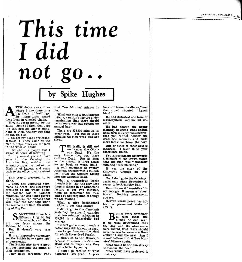 Saturday, November 12 1938 

This time I did not go.. 

By Spike Hughes 

A FEW doors away from where I live there is a big block of buildings. Its inhabitants spend their lives in wheeled chairs. They sit out in the sun by the gates. Some of them don't see the sun because they're blind. None of them has any legs that he can walk on. 

I bought my poppy yesterday, because I know some of the men it helps. They are the men in the wheeled chairs. 

I bought my poppy, but I stayed at home all morning. During recent years I have gone to the Cenotaph on Armistice Day, watched the ceremony from the roof of the Ministry of Labour and come back to the office to write about it. 

This year I preferred to be alone. 

I know the Cenotaph ceremony by heart-the clockwork precision of the whole affair, the sombre row of Cabinet Ministers, the sad tunes played by the pipers, the pigeons that swirl over the roof tops when the maroons are fired, the striking of Big Ben. 

SOMETIMES there is a different