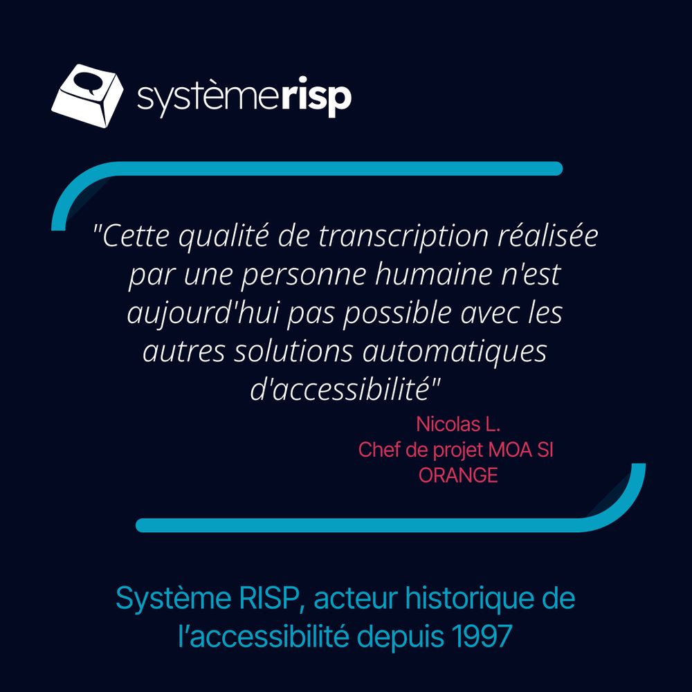 Système Risp

"Cette qualité de transcription réalisée par une personne humaine n'est aujourd'hui pas possible avec les autres solutions automatiques d'accessibilité"

Nicolas L.
Chef de projet MOA SI 
ORANGE

Système RISP, acteur historique de l’accessibilité depuis 1997